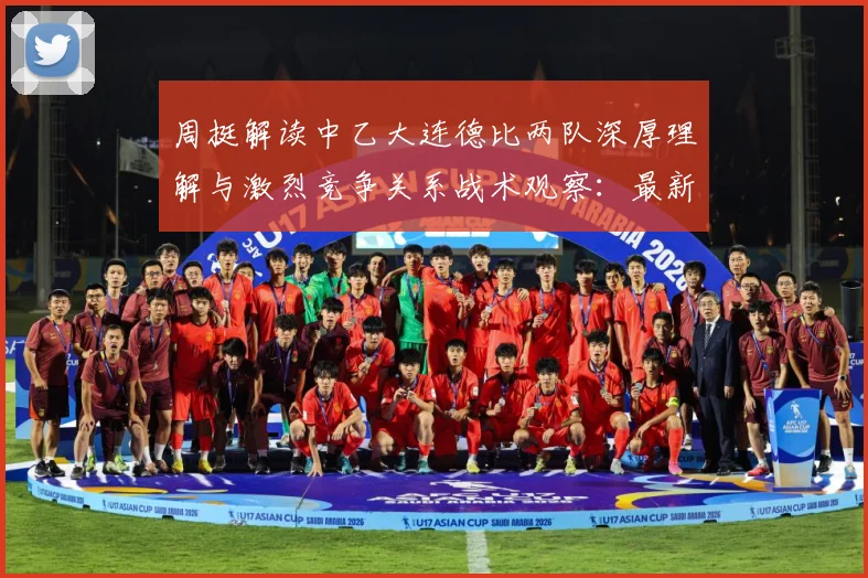 周挺解读中乙大连德比两队深厚理解与激烈竞争关系战术观察：最新赛事动态与深度分析