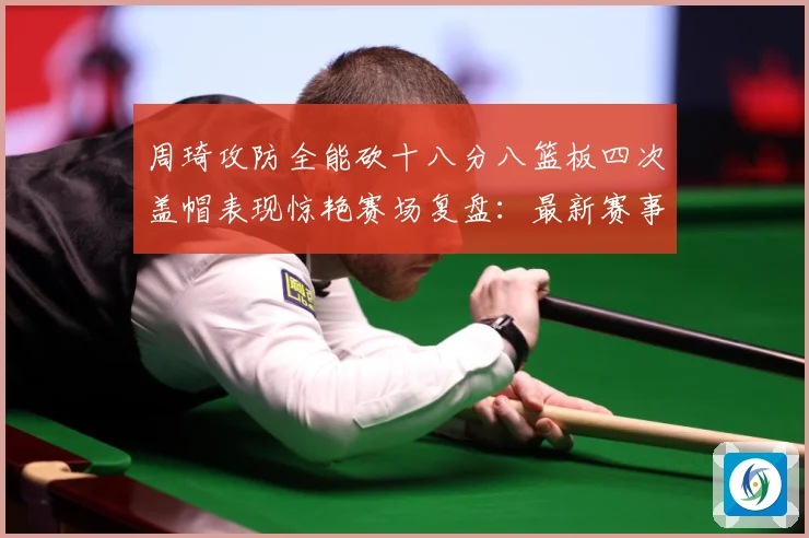 周琦攻防全能砍十八分八篮板四次盖帽表现惊艳赛场复盘：最新赛事动态与深度分析