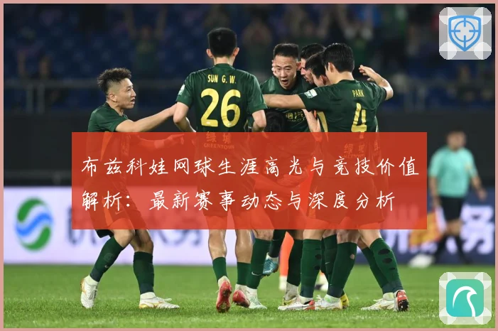 布兹科娃网球生涯高光与竞技价值解析：最新赛事动态与深度分析
