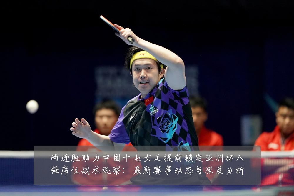 两连胜助力中国十七女足提前锁定亚洲杯八强席位战术观察:最新赛事动态与深度分析